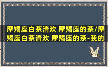 摩羯座白茶清欢 摩羯座的茶/摩羯座白茶清欢 摩羯座的茶-我的网站